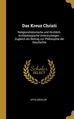 Das Kreuz Christi: Religionshistorische Und Kirchlich-Archäoloogische Untersuchegen : Zugleich Ein Beitrag Zur Philosophie Der Geschichte (German Edition)