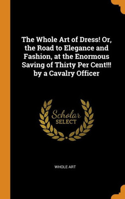 The Whole Art Of Dress! Or, The Road To Elegance And Fashion, At The Enormous Saving Of Thirty Per Cent!!! By A Cavalry Officer