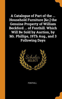 A Catalogue Of Part Of The ... Household Furniture [&C.] The Genuine Property Of William Beckford ... Of Fonthill. Which Will Be Sold By Auction, By Mr. Phillips, 19Th Aug., And 3 Following Days