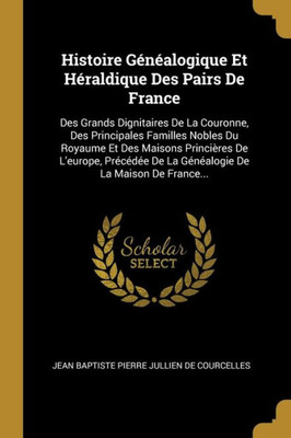 Histoire Généalogique Et Héraldique Des Pairs De France: Des Grands Dignitaires De La Couronne, Des Principales Familles Nobles Du Royaume Et Des ... De La Maison De France... (French Edition)