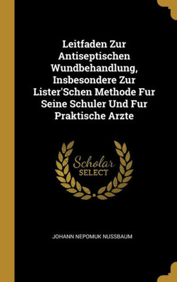 Leitfaden Zur Antiseptischen Wundbehandlung, Insbesondere Zur Lister'Schen Methode Fur Seine Schuler Und Fur Praktische Arzte (German Edition)