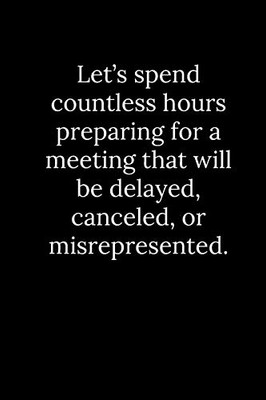 Let’s spend countless hours preparing for a meeting that will be delayed, canceled, or misrepresented.