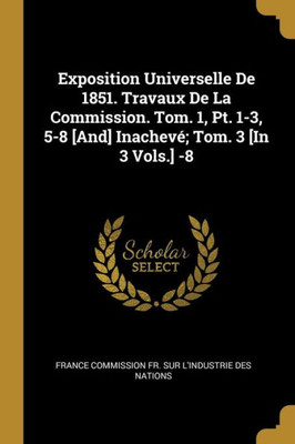 Exposition Universelle De 1851. Travaux De La Commission. Tom. 1, Pt. 1-3, 5-8 [And] Inachevé; Tom. 3 [In 3 Vols.] -8 (French Edition)
