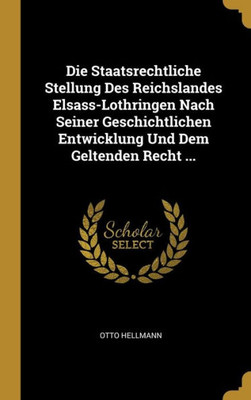 Die Staatsrechtliche Stellung Des Reichslandes Elsass-Lothringen Nach Seiner Geschichtlichen Entwicklung Und Dem Geltenden Recht ... (German Edition)