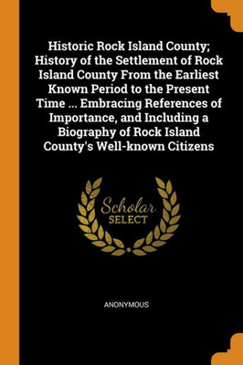 Historic Rock Island County; History Of The Settlement Of Rock Island County From The Earliest Known Period To The Present Time ... Embracing ... Of Rock Island County'S Well-Known Citizens