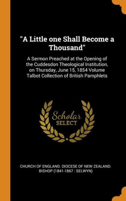 A Little One Shall Become A Thousand: A Sermon Preached At The Opening Of The Cuddesdon Theological Institution, On Thursday, June 15, 1854 Volume Talbot Collection Of British Pamphlets
