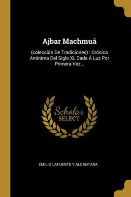 Ajbar Machmuâ: (Colección De Tradiciones) : Crónica Anónima Del Siglo Xi, Dada Á Luz Por Primera Vez... (Spanish Edition)