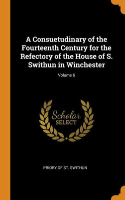 A Consuetudinary Of The Fourteenth Century For The Refectory Of The House Of S. Swithun In Winchester; Volume 6