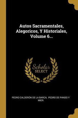 Autos Sacramentales, Alegoricos, Y Historiales, Volume 6... (Spanish Edition)