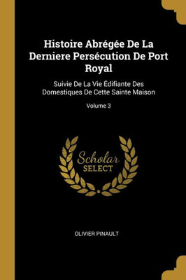 Histoire Abrégée De La Derniere Persécution De Port Royal: Suivie De La Vie Édifiante Des Domestiques De Cette Sainte Maison; Volume 3 (French Edition)