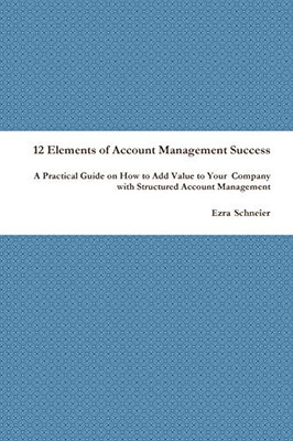 12 Elements of Account Management Success: A Practical Guide on How to Add Value to Your Company with Structured Account Management