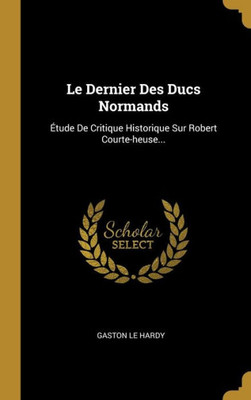 Le Dernier Des Ducs Normands: Étude De Critique Historique Sur Robert Courte-Heuse... (French Edition)