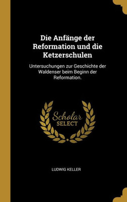 Die Anfänge Der Reformation Und Die Ketzerschulen: Untersuchungen Zur Geschichte Der Waldenser Beim Beginn Der Reformation. (German Edition)