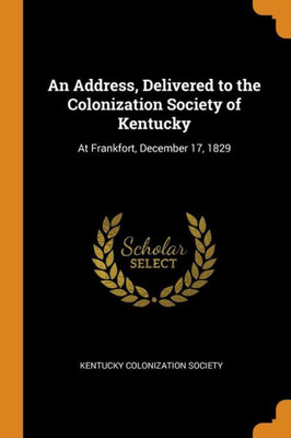 An Address, Delivered To The Colonization Society Of Kentucky: At Frankfort, December 17, 1829