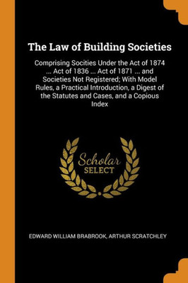 The Law Of Building Societies: Comprising Socities Under The Act Of 1874 ... Act Of 1836 ... Act Of 1871 ... And Societies Not Registered; With Model ... The Statutes And Cases, And A Copious Index