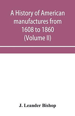 A history of American manufactures from 1608 to 1860; Exhibiting the origin and growth of the principal mechanic arts and manufactures, from the ... comprising annals of the industry of the Uni