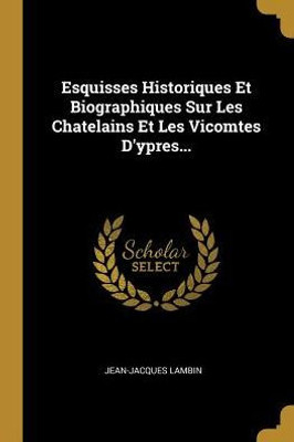 Esquisses Historiques Et Biographiques Sur Les Chatelains Et Les Vicomtes D'Ypres... (French Edition)