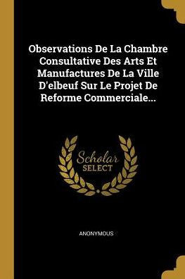 Observations De La Chambre Consultative Des Arts Et Manufactures De La Ville D'Elbeuf Sur Le Projet De Reforme Commerciale... (French Edition)