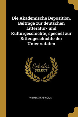 Die Akademische Deposition, Beiträge Zur Deutschen Litteratur- Und Kulturgeschichte, Speciell Zur Sittengeschichte Der Universitäten (German Edition)