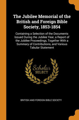 The Jubilee Memorial Of The British And Foreign Bible Society, 1853-1854: Containing A Selection Of The Documents Issued During The Jubilee Year, A ... Contributions, And Various Tabular Statement