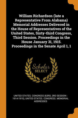 William Richardson (Late A Representative From Alabama) Memorial Addresses Delivered In The House Of Representatives Of The United States, Sixty-Third ... 1915. Proceedings In The Senate April 1, 1