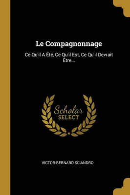 Le Compagnonnage: Ce Qu'Il A Été, Ce Qu'Il Est, Ce Qu'Il Devrait Être... (French Edition)