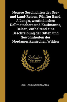 Neuere Geschichten Der See- Und Land-Reisen, Fünfter Band, J. Long'S, Westindischen Dollmetschers Und Kaufmanns, Reisen, Enthaltend Eine Beschreibung ... Nordamerikanischen Wilden (German Edition)