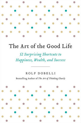 The Art Of The Good Life: 52 Surprising Shortcuts To Happiness, Wealth, And Success