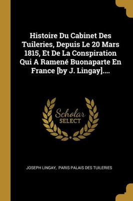 Histoire Du Cabinet Des Tuileries, Depuis Le 20 Mars 1815, Et De La Conspiration Qui A Ramené Buonaparte En France [By J. Lingay].... (French Edition)