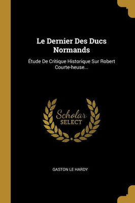 Le Dernier Des Ducs Normands: Étude De Critique Historique Sur Robert Courte-Heuse... (French Edition)