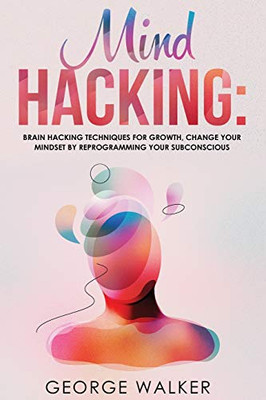 Mind Hacking: Brain Hacking Techniques For Growth, Change Your Mindset By Reprogramming Your Subconscious