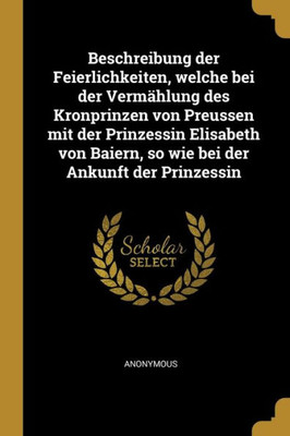 Beschreibung Der Feierlichkeiten, Welche Bei Der Vermählung Des Kronprinzen Von Preussen Mit Der Prinzessin Elisabeth Von Baiern, So Wie Bei Der Ankunft Der Prinzessin (German Edition)