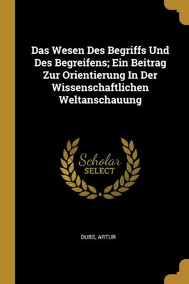 Das Wesen Des Begriffs Und Des Begreifens; Ein Beitrag Zur Orientierung In Der Wissenschaftlichen Weltanschauung (German Edition)