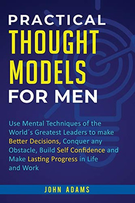 Practical Thought Models for Men: Use mental techniques of the world´s greatest leaders to make better decisions, conquer any obstacle, build self-confidence and make lasting progress in life and work