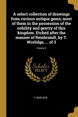 A Select Collection Of Drawings From Curious Antique Gems; Most Of Them In The Possession Of The Nobility And Gentry Of This Kingdom. Etched After The ... Worlidge, ... Of 3; Volume 2 (French Edition)