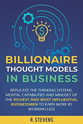 Billionaire Thought Models in Business: Replicate the thinking systems, mental capabilities and mindset of the Richest and Most Influential Businessmen to Earn More by Working Less