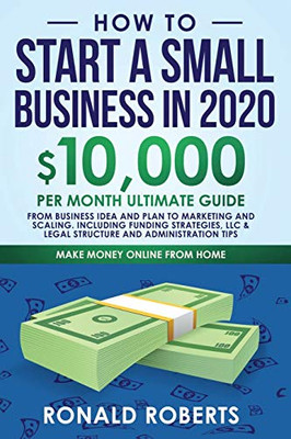 How to Start a Small Business in 2020: 10,000/Month Ultimate Guide - From Business Idea and Plan to Marketing and Scaling, including Funding ... and Administration Tips (Make Money Online)