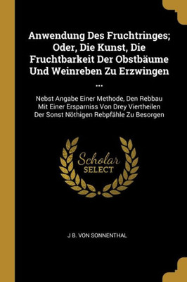 Anwendung Des Fruchtringes; Oder, Die Kunst, Die Fruchtbarkeit Der Obstbäume Und Weinreben Zu Erzwingen ...: Nebst Angabe Einer Methode, Den Rebbau ... Rebpfähle Zu Besorgen (German Edition)