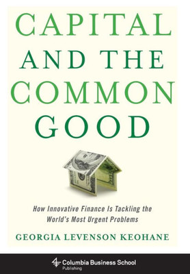 Capital And The Common Good: How Innovative Finance Is Tackling The World'S Most Urgent Problems (Columbia Business School Publishing)