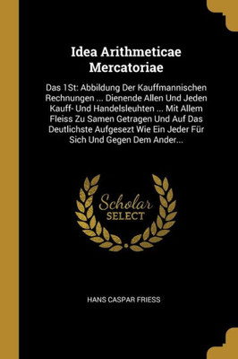 Idea Arithmeticae Mercatoriae: Das 1St: Abbildung Der Kauffmannischen Rechnungen ... Dienende Allen Und Jeden Kauff- Und Handelsleuhten ... Mit Allem ... Sich Und Gegen Dem Ander... (German Edition)