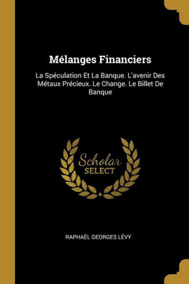 Mélanges Financiers: La Spéculation Et La Banque. L'Avenir Des Métaux Précieux. Le Change. Le Billet De Banque (French Edition)