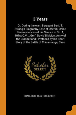 3 Years: Or, During The War : Sergeant Benj. T. Strong'S Biography, Late Of Oberlin, Ohio : Reminiscences Of His Service In Co. A, 101St O.V.I., Gen'L ... Short Story Of The Battle Of Chicamauga, Casu