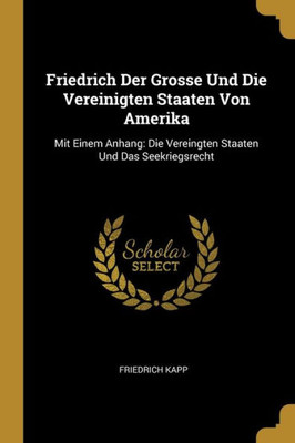Friedrich Der Grosse Und Die Vereinigten Staaten Von Amerika: Mit Einem Anhang: Die Vereingten Staaten Und Das Seekriegsrecht (German Edition)
