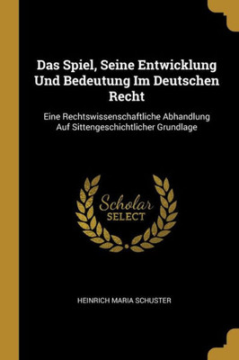 Das Spiel, Seine Entwicklung Und Bedeutung Im Deutschen Recht: Eine Rechtswissenschaftliche Abhandlung Auf Sittengeschichtlicher Grundlage (German Edition)