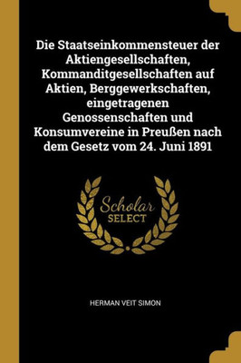 Die Staatseinkommensteuer Der Aktiengesellschaften, Kommanditgesellschaften Auf Aktien, Berggewerkschaften, Eingetragenen Genossenschaften Und ... Dem Gesetz Vom 24. Juni 1891 (German Edition)