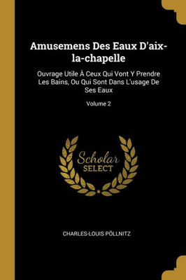 Amusemens Des Eaux D'Aix-La-Chapelle: Ouvrage Utile À Ceux Qui Vont Y Prendre Les Bains, Ou Qui Sont Dans L'Usage De Ses Eaux; Volume 2 (French Edition)