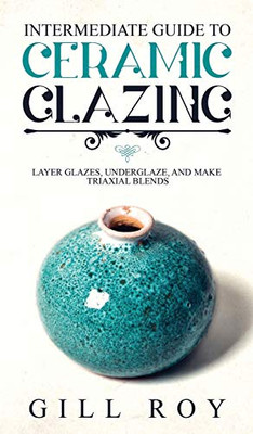 Intermediate Guide to Ceramic Glazing: Layer Glazes, Underglaze, and Make Triaxial Blends - 9781951035518