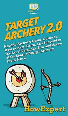 Target Archery 2.0: Newbie Archer's Quick Guide on How to Start, Grow, and Succeed in the Art of Using the Bow and Arrow at the Sport of Target Archery From A to Z
