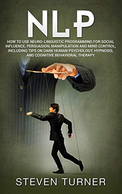 Nlp: How to Use Neuro-Linguistic Programming for Social Influence, Persuasion, Manipulation and Mind Control, Including Tips on Dark Human Psychology, Hypnosis, and Cognitive Behavioral Therapy