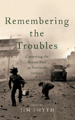 Remembering The Troubles: Contesting The Recent Past In Northern Ireland